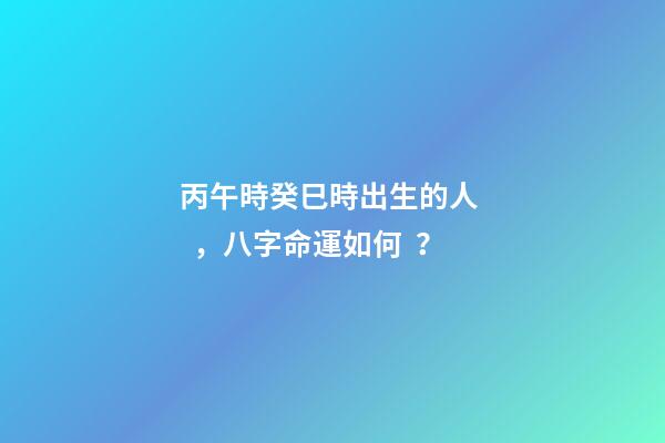 丙午時癸巳時出生的人，八字命運如何？